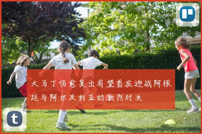 大马丁伤愈复出有望首发迎战阿根廷与阿尔及利亚的激烈对决