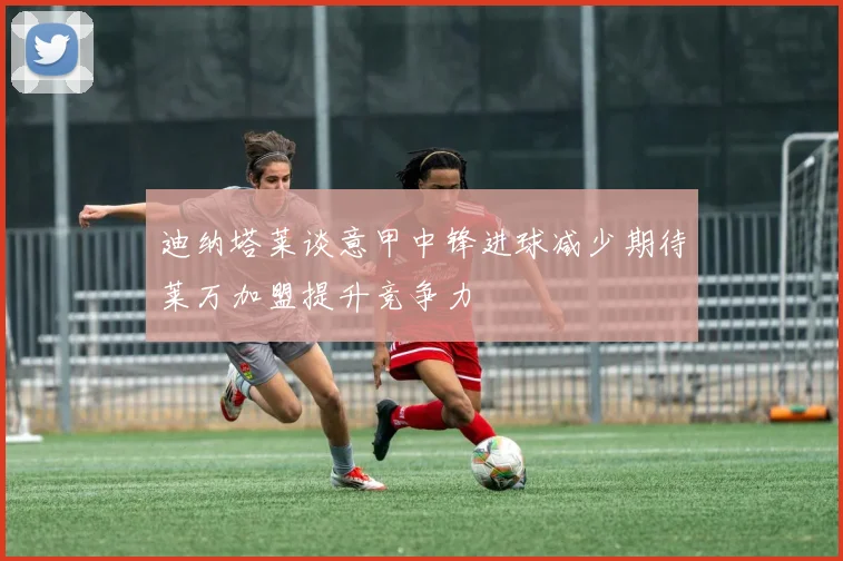 迪纳塔莱谈意甲中锋进球减少期待莱万加盟提升竞争力