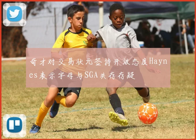 奇才对交易状元签持开放态度Haynes表示字母与SGA共存存疑
