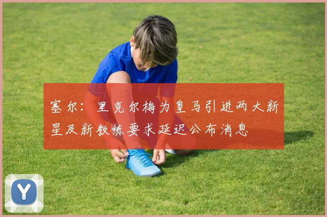 塞尔：里克尔梅为皇马引进两大新星及新教练要求延迟公布消息