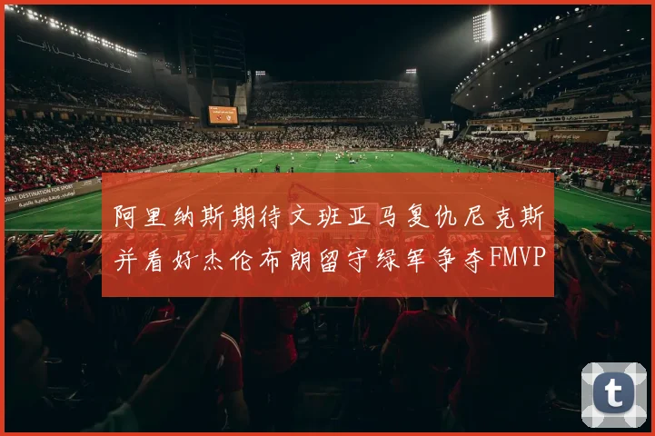 阿里纳斯期待文班亚马复仇尼克斯并看好杰伦布朗留守绿军争夺FMVP