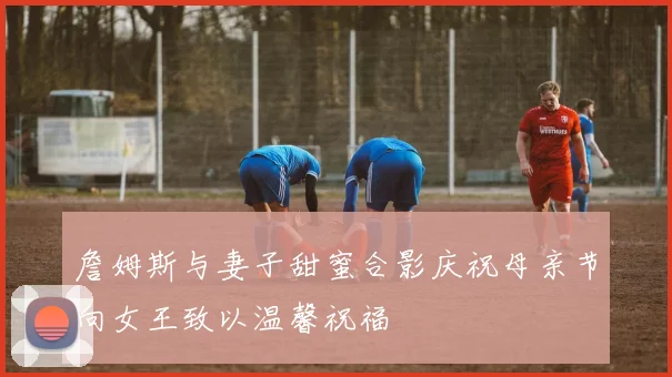 詹姆斯与妻子甜蜜合影庆祝母亲节向女王致以温馨祝福