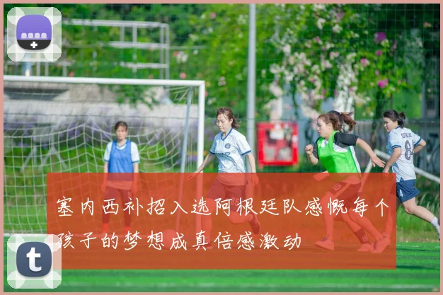 塞内西补招入选阿根廷队感慨每个孩子的梦想成真倍感激动