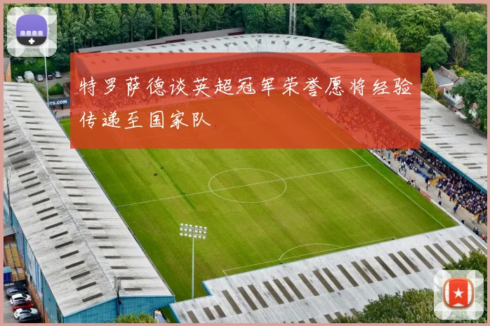 特罗萨德谈英超冠军荣誉愿将经验传递至国家队