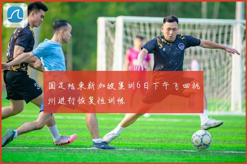 国足结束新加坡集训6日下午飞回杭州进行恢复性训练