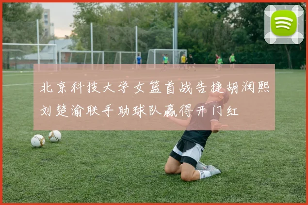 北京科技大学女篮首战告捷胡润熙刘楚渝联手助球队赢得开门红