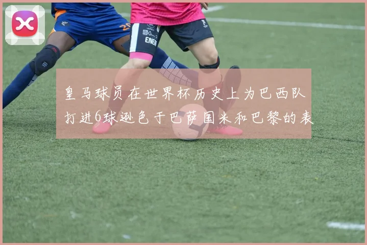 皇马球员在世界杯历史上为巴西队打进6球逊色于巴萨国米和巴黎的表现