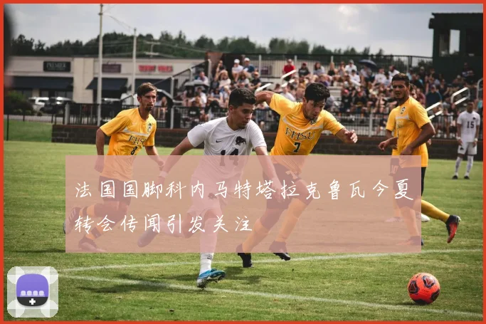 法国国脚科内马特塔拉克鲁瓦今夏转会传闻引发关注