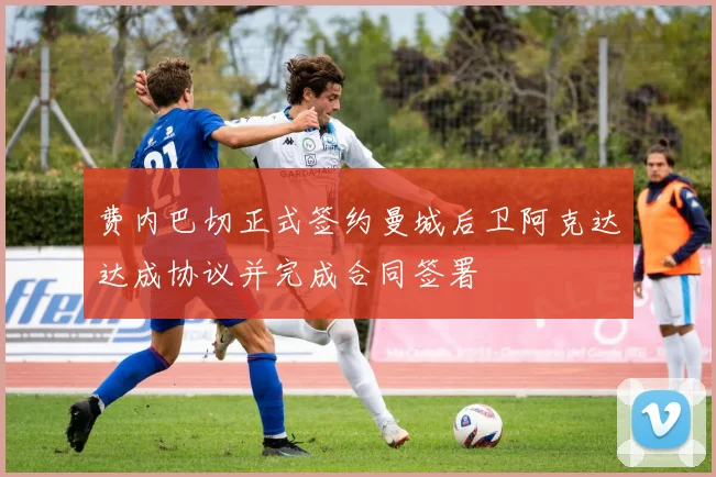 费内巴切正式签约曼城后卫阿克达达成协议并完成合同签署