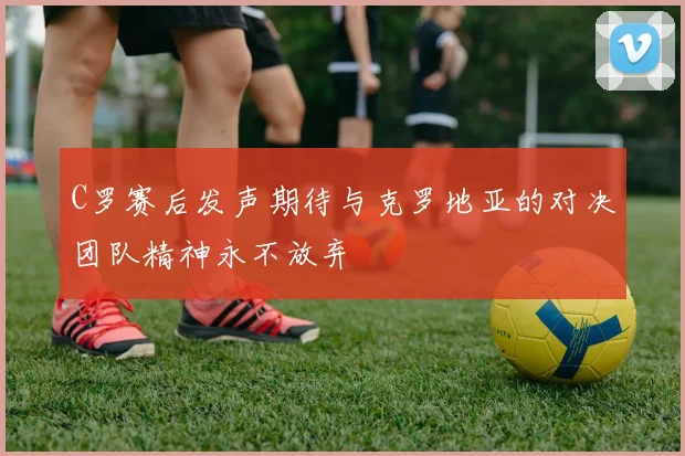 C罗赛后发声期待与克罗地亚的对决团队精神永不放弃