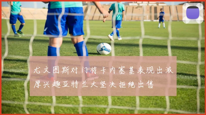 尤文图斯对门将卡内塞基表现出浓厚兴趣亚特兰大坚决拒绝出售