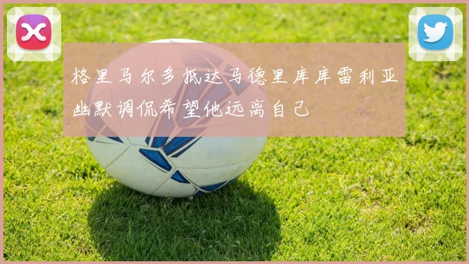 格里马尔多抵达马德里库库雷利亚幽默调侃希望他远离自己
