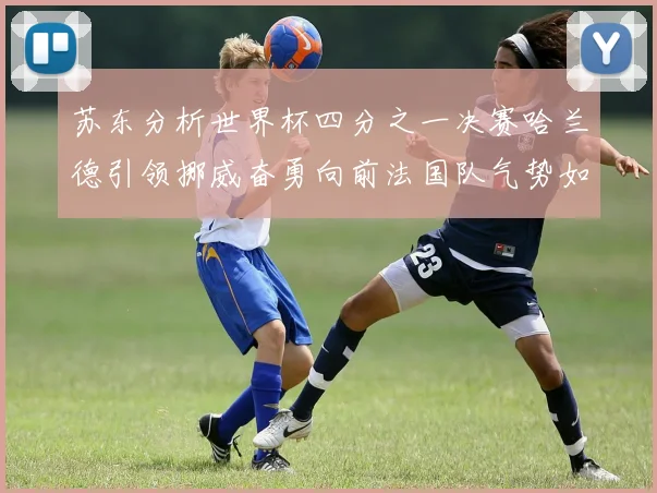 苏东分析世界杯四分之一决赛哈兰德引领挪威奋勇向前法国队气势如虹