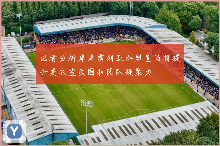 记者分析库库雷利亚加盟皇马将提升更衣室氛围和团队凝聚力
