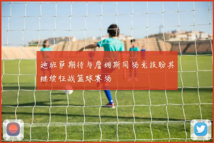 迪班萨期待与詹姆斯同场竞技盼其继续征战篮球赛场