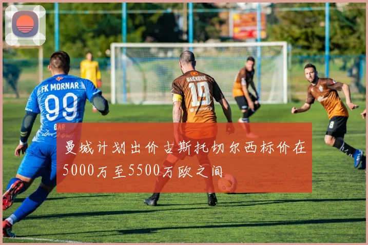 曼城计划出价古斯托切尔西标价在5000万至5500万欧之间